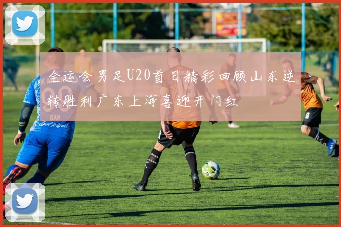 全运会男足U20首日精彩回顾山东逆转胜利广东上海喜迎开门红