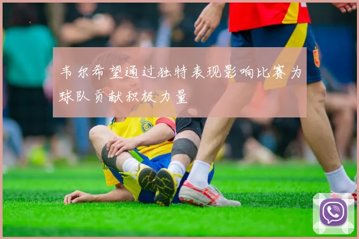 韦尔希望通过独特表现影响比赛为球队贡献积极力量