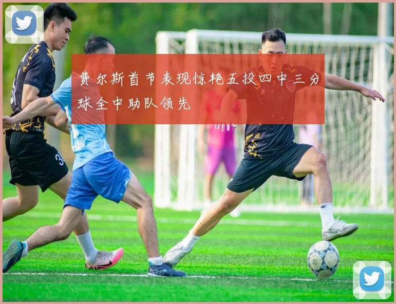费尔斯首节表现惊艳五投四中三分球全中助队领先