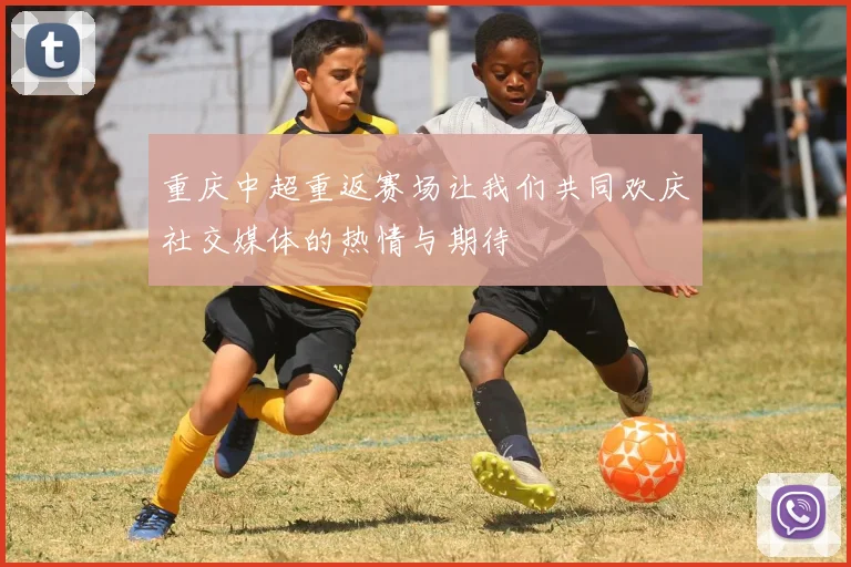 重庆中超重返赛场让我们共同欢庆社交媒体的热情与期待