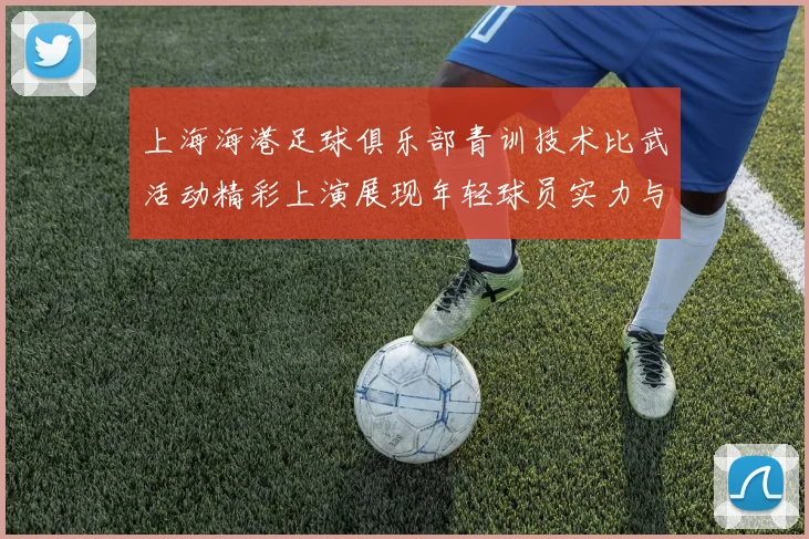上海海港足球俱乐部青训技术比武活动精彩上演展现年轻球员实力与潜力