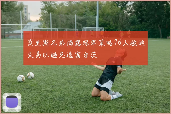 莫里斯兄弟揭露绿军策略76人被迫交易以避免选富尔茨