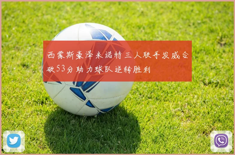 西蒙斯豪泽米诺特三人联手发威合砍53分助力球队逆转胜利