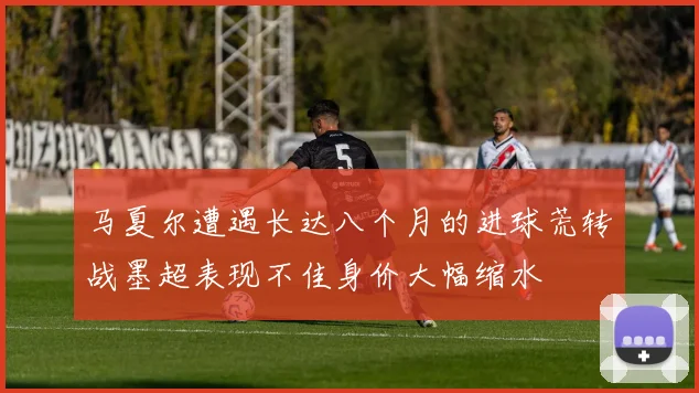 马夏尔遭遇长达八个月的进球荒转战墨超表现不佳身价大幅缩水