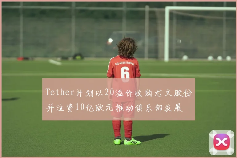Tether计划以20溢价收购尤文股份并注资10亿欧元推动俱乐部发展
