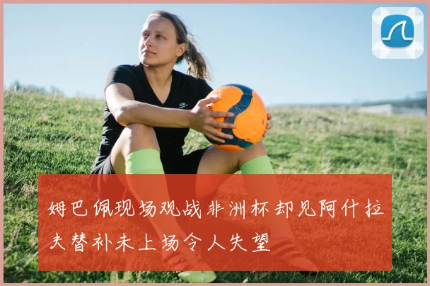 姆巴佩现场观战非洲杯却见阿什拉夫替补未上场令人失望