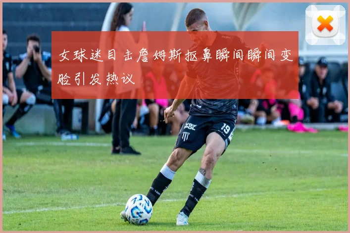 女球迷目击詹姆斯抠鼻瞬间瞬间变脸引发热议