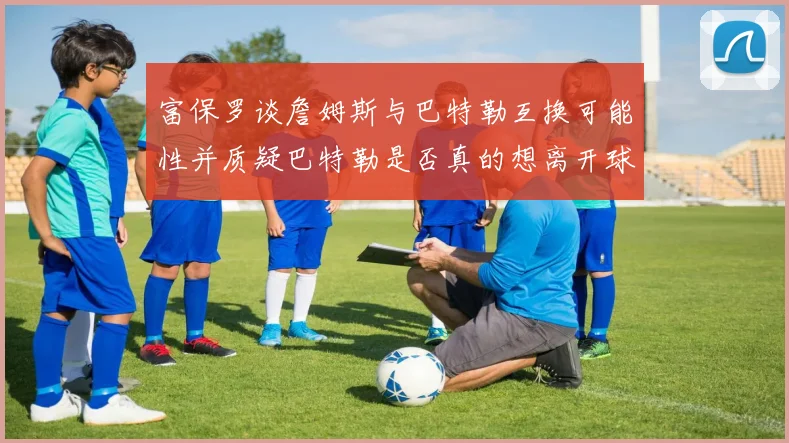 富保罗谈詹姆斯与巴特勒互换可能性并质疑巴特勒是否真的想离开球队