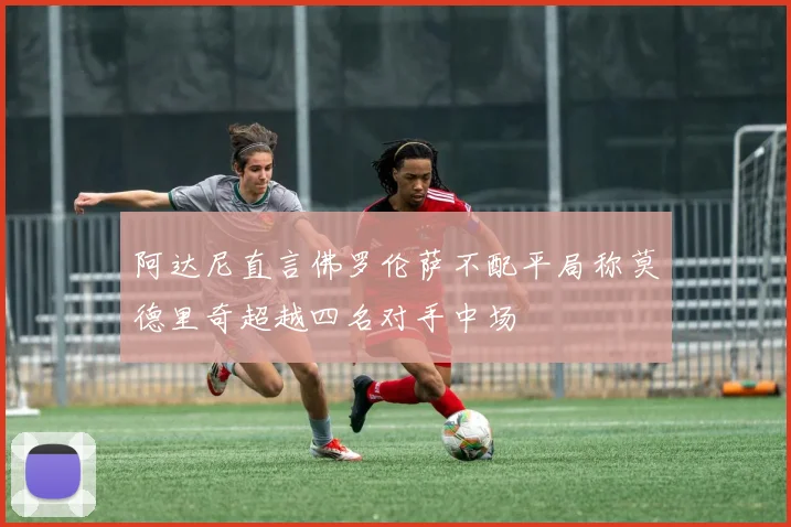 阿达尼直言佛罗伦萨不配平局称莫德里奇超越四名对手中场