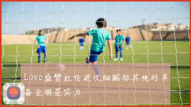 Lowe盛赞杜伦进攻细腻称其绝对具备全明星实力