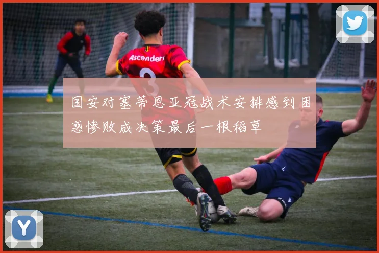 国安对塞蒂恩亚冠战术安排感到困惑惨败成决策最后一根稻草