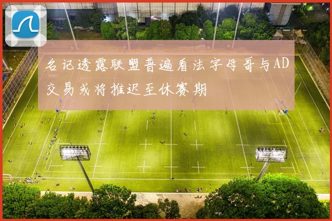 名记透露联盟普遍看法字母哥与AD交易或将推迟至休赛期