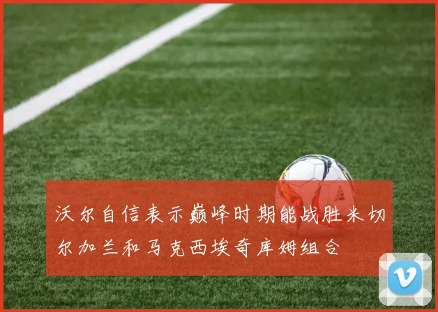 沃尔自信表示巅峰时期能战胜米切尔加兰和马克西埃奇库姆组合