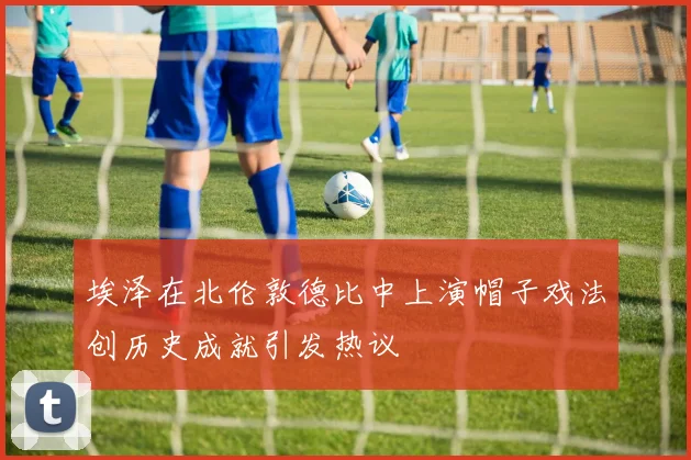 埃泽在北伦敦德比中上演帽子戏法创历史成就引发热议