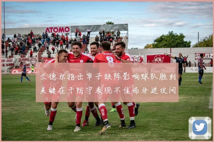 兰德尔指出华子缺阵影响球队胜利关键在于防守表现不佳而非进攻问题