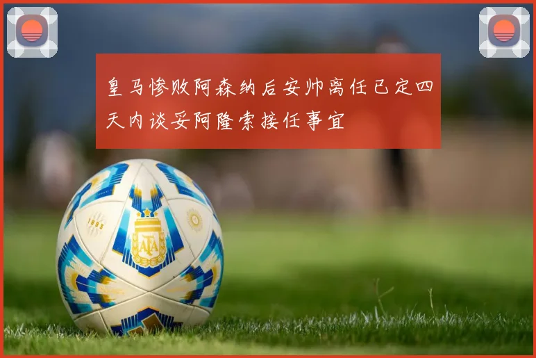 皇马惨败阿森纳后安帅离任已定四天内谈妥阿隆索接任事宜