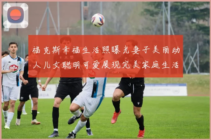 福克斯幸福生活照曝光妻子美丽动人儿女聪明可爱展现完美家庭生活