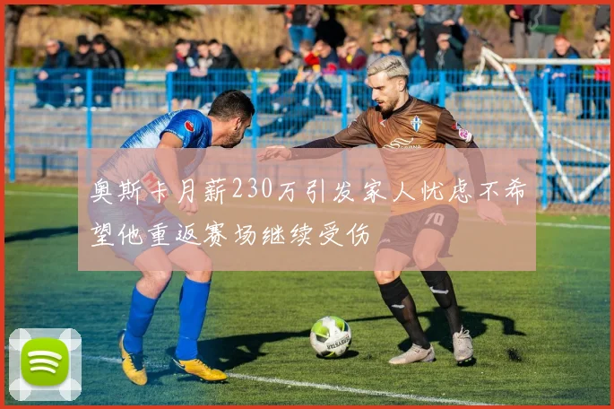 奥斯卡月薪230万引发家人忧虑不希望他重返赛场继续受伤