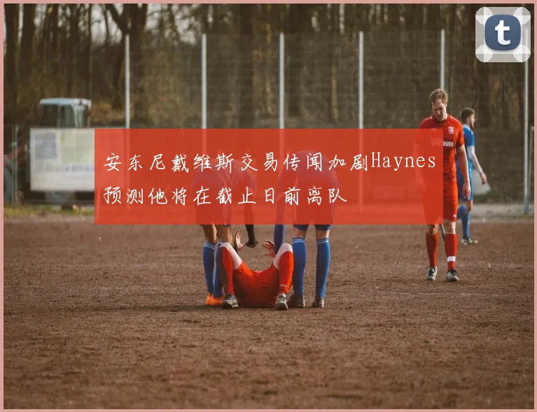 安东尼戴维斯交易传闻加剧Haynes预测他将在截止日前离队