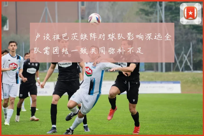 卢谈祖巴茨缺阵对球队影响深远全队需团结一致共同弥补不足