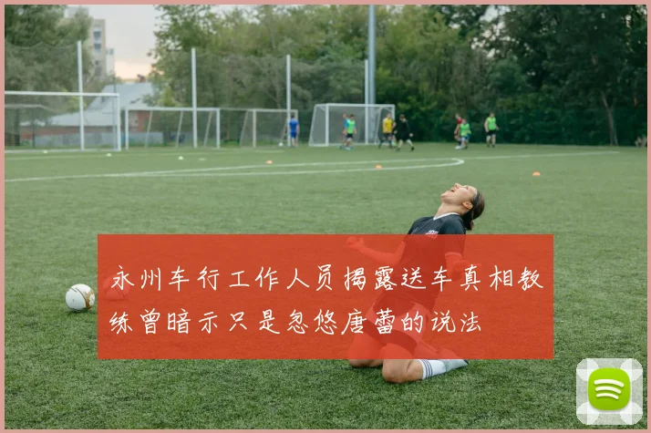 永州车行工作人员揭露送车真相教练曾暗示只是忽悠唐蕾的说法