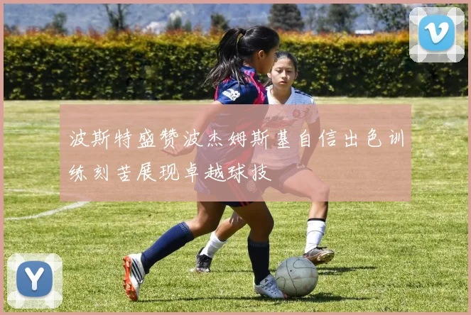波斯特盛赞波杰姆斯基自信出色训练刻苦展现卓越球技